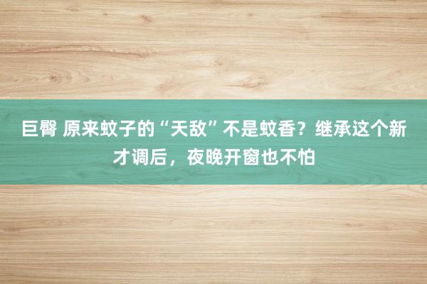 巨臀 原来蚊子的“天敌”不是蚊香？继承这个新才调后，夜晚开窗也不怕