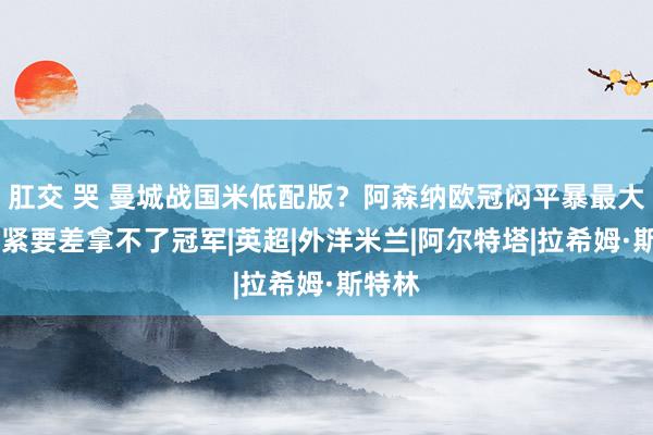 肛交 哭 曼城战国米低配版？阿森纳欧冠闷平暴最大软肋 紧要差拿不了冠军|英超|外洋米兰|阿尔特塔|拉希姆·斯特林