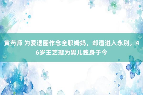 黄药师 为爱退圈作念全职姆妈，却遭进入永别，46岁王艺璇为男儿独身于今