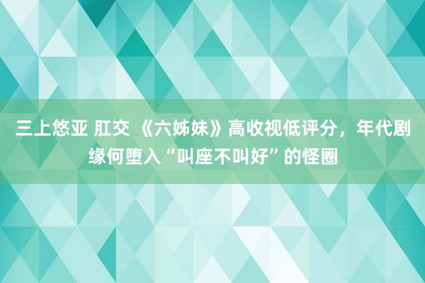 三上悠亚 肛交 《六姊妹》高收视低评分，年代剧缘何堕入“叫座不叫好”的怪圈