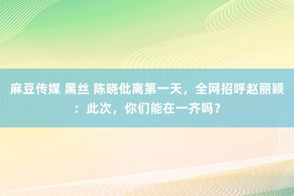 麻豆传媒 黑丝 陈晓仳离第一天，全网招呼赵丽颖：此次，你们能在一齐吗？