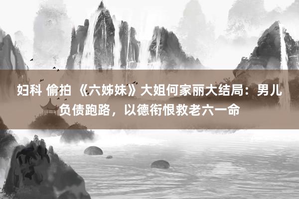 妇科 偷拍 《六姊妹》大姐何家丽大结局：男儿负债跑路，以德衔恨救老六一命
