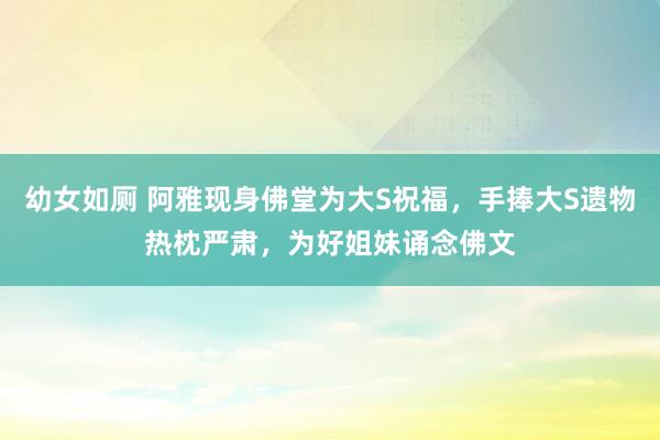 幼女如厕 阿雅现身佛堂为大S祝福，手捧大S遗物热枕严肃，为好姐妹诵念佛文