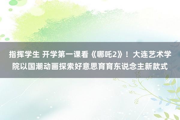 指挥学生 开学第一课看《哪吒2》！大连艺术学院以国潮动画探索好意思育育东说念主新款式