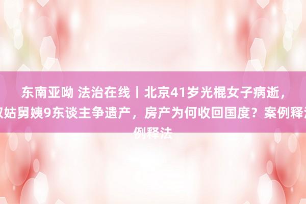东南亚呦 法治在线丨北京41岁光棍女子病逝，叔姑舅姨9东谈主争遗产，房产为何收回国度？案例释法