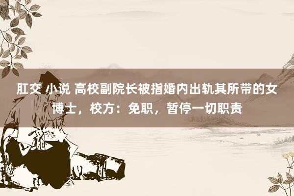 肛交 小说 高校副院长被指婚内出轨其所带的女博士，校方：免职，暂停一切职责