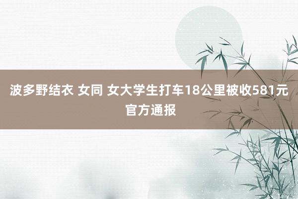 波多野结衣 女同 女大学生打车18公里被收581元 官方通报