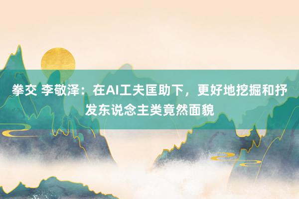 拳交 李敬泽：在AI工夫匡助下，更好地挖掘和抒发东说念主类竟然面貌