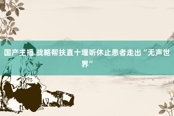 国产主播 战略帮扶直十堰听休止患者走出“无声世界”