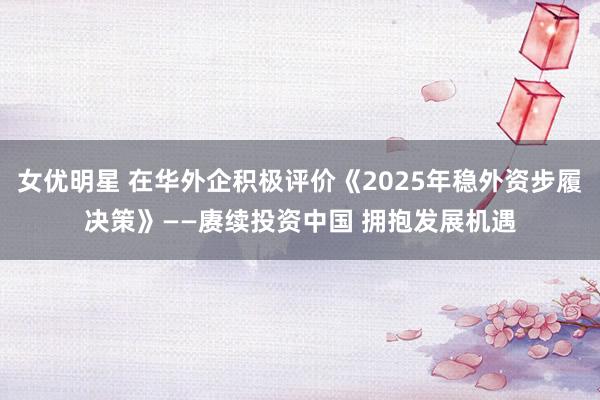 女优明星 在华外企积极评价《2025年稳外资步履决策》——赓续投资中国 拥抱发展机遇