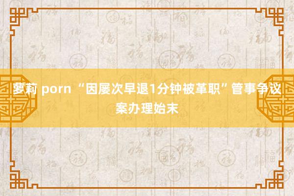 萝莉 porn “因屡次早退1分钟被革职”管事争议案办理始末