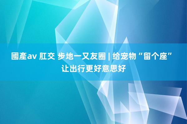 國產av 肛交 步地一又友圈 | 给宠物“留个座” 让出行更好意思好