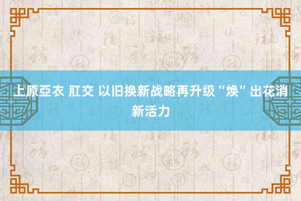 上原亞衣 肛交 以旧换新战略再升级“焕”出花消新活力