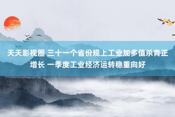 天天影视圈 三十一个省份规上工业加多值杀青正增长 一季度工业经济运转稳重向好
