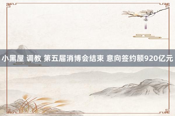 小黑屋 调教 第五届消博会结束 意向签约额920亿元