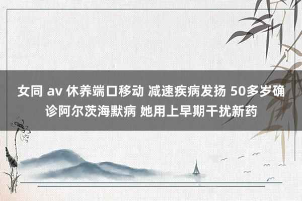 女同 av 休养端口移动 减速疾病发扬 50多岁确诊阿尔茨海默病 她用上早期干扰新药
