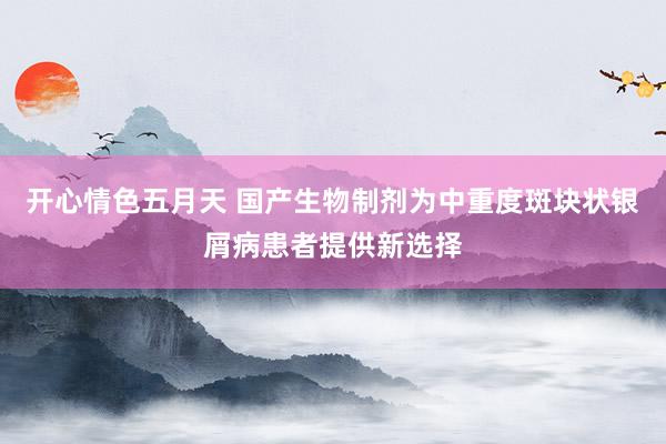 开心情色五月天 国产生物制剂为中重度斑块状银屑病患者提供新选择