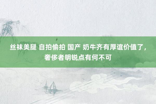 丝袜美腿 自拍偷拍 国产 奶牛齐有厚谊价值了，奢侈者明锐点有何不可