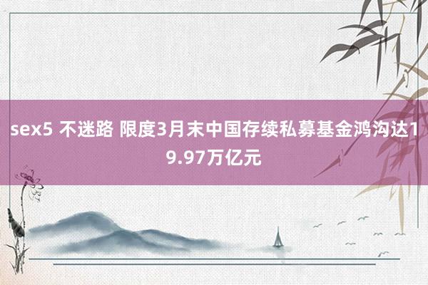 sex5 不迷路 限度3月末中国存续私募基金鸿沟达19.97万亿元