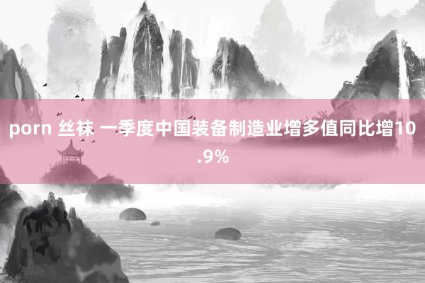 porn 丝袜 一季度中国装备制造业增多值同比增10.9%