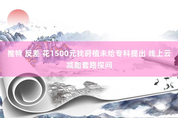 推特 反差 花1500元找莳植未给专科提出 线上云减脂套路探问