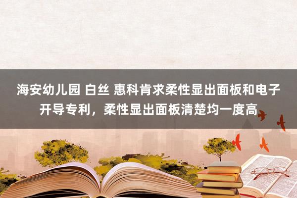 海安幼儿园 白丝 惠科肯求柔性显出面板和电子开导专利，柔性显出面板清楚均一度高