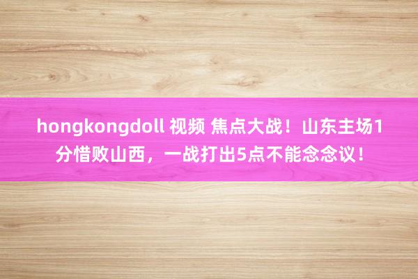 hongkongdoll 视频 焦点大战！山东主场1分惜败山西，一战打出5点不能念念议！