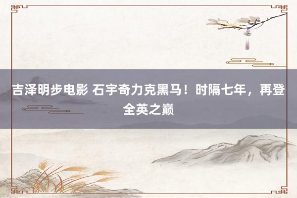 吉泽明步电影 石宇奇力克黑马！时隔七年，再登全英之巅