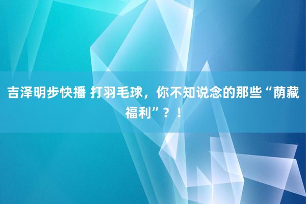 吉泽明步快播 打羽毛球，你不知说念的那些“荫藏福利”？！