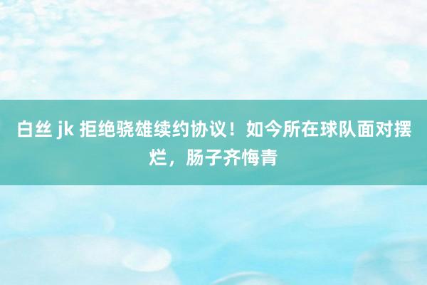 白丝 jk 拒绝骁雄续约协议！如今所在球队面对摆烂，肠子齐悔青