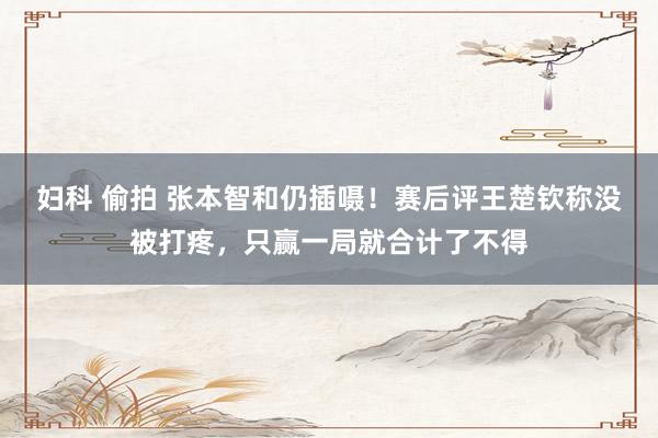 妇科 偷拍 张本智和仍插嗫！赛后评王楚钦称没被打疼，只赢一局就合计了不得