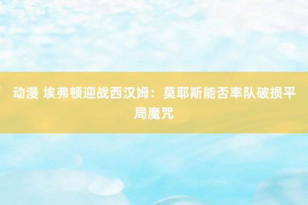 动漫 埃弗顿迎战西汉姆：莫耶斯能否率队破损平局魔咒