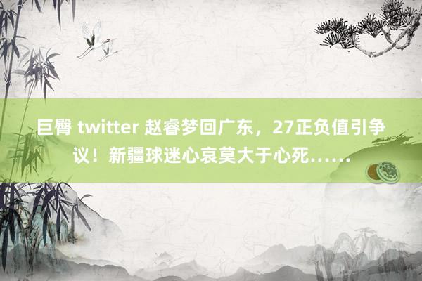 巨臀 twitter 赵睿梦回广东，27正负值引争议！新疆球迷心哀莫大于心死……