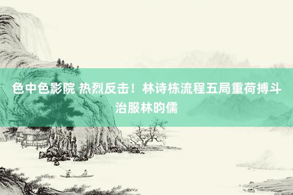 色中色影院 热烈反击！林诗栋流程五局重荷搏斗治服林昀儒