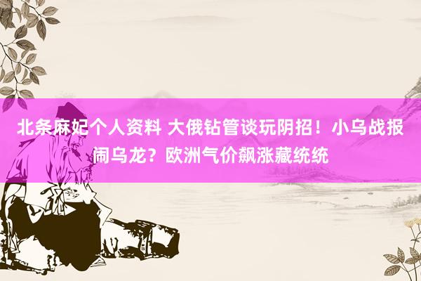北条麻妃个人资料 大俄钻管谈玩阴招！小乌战报闹乌龙？欧洲气价飙涨藏统统