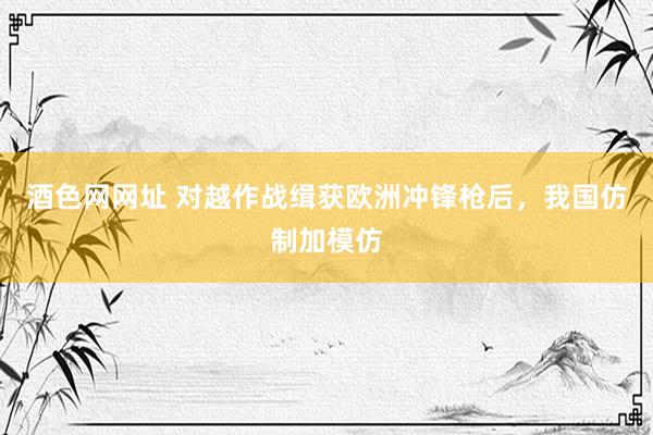 酒色网网址 对越作战缉获欧洲冲锋枪后，我国仿制加模仿