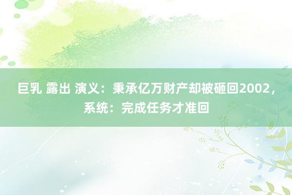 巨乳 露出 演义：秉承亿万财产却被砸回2002，系统：完成任务才准回