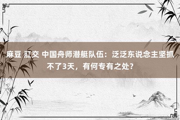 麻豆 肛交 中国舟师潜艇队伍：泛泛东说念主坚抓不了3天，有何专有之处？