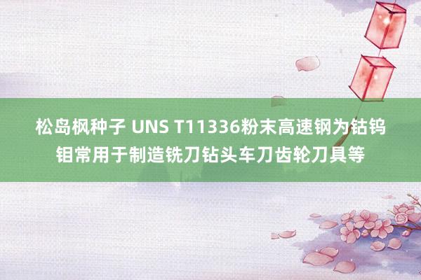 松岛枫种子 UNS T11336粉末高速钢为钴钨钼常用于制造铣刀钻头车刀齿轮刀具等