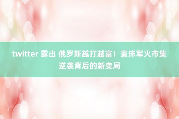twitter 露出 俄罗斯越打越富！寰球军火市集逆袭背后的新变局