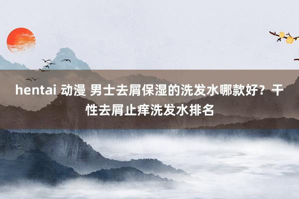 hentai 动漫 男士去屑保湿的洗发水哪款好？干性去屑止痒洗发水排名