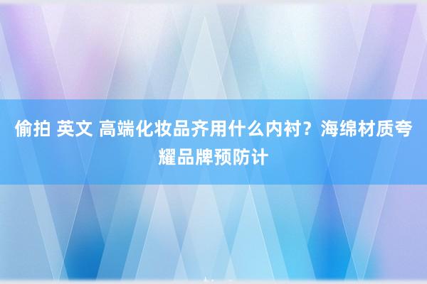 偷拍 英文 高端化妆品齐用什么内衬？海绵材质夸耀品牌预防计