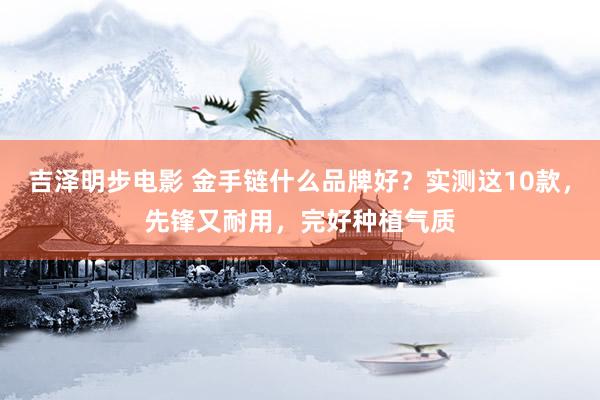 吉泽明步电影 金手链什么品牌好？实测这10款，先锋又耐用，完好种植气质