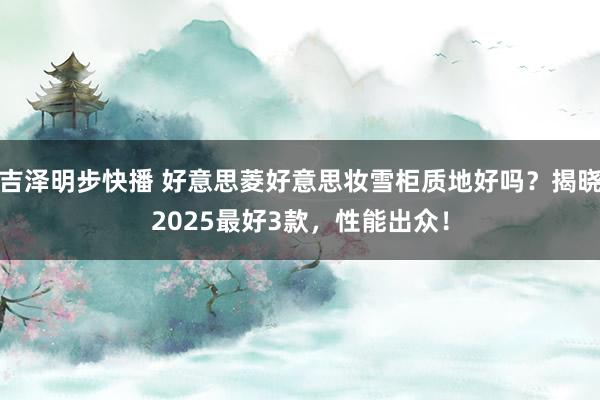 吉泽明步快播 好意思菱好意思妆雪柜质地好吗？揭晓2025最好3款，性能出众！
