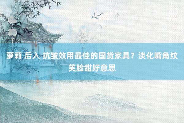 萝莉 后入 抗皱效用最佳的国货家具？淡化嘴角纹笑脸甜好意思
