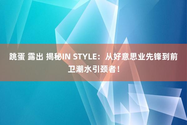 跳蛋 露出 揭秘IN STYLE：从好意思业先锋到前卫潮水引颈者！