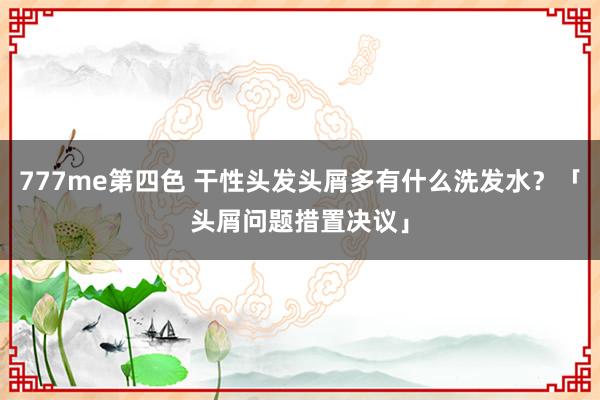 777me第四色 干性头发头屑多有什么洗发水？「头屑问题措置决议」