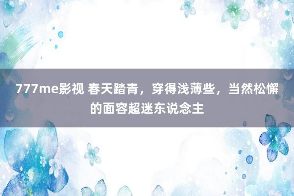 777me影视 春天踏青，穿得浅薄些，当然松懈的面容超迷东说念主