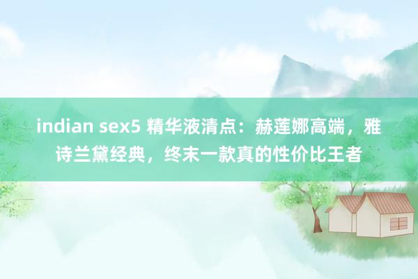 indian sex5 精华液清点：赫莲娜高端，雅诗兰黛经典，终末一款真的性价比王者