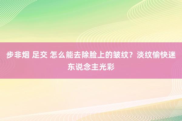 步非烟 足交 怎么能去除脸上的皱纹？淡纹愉快迷东说念主光彩